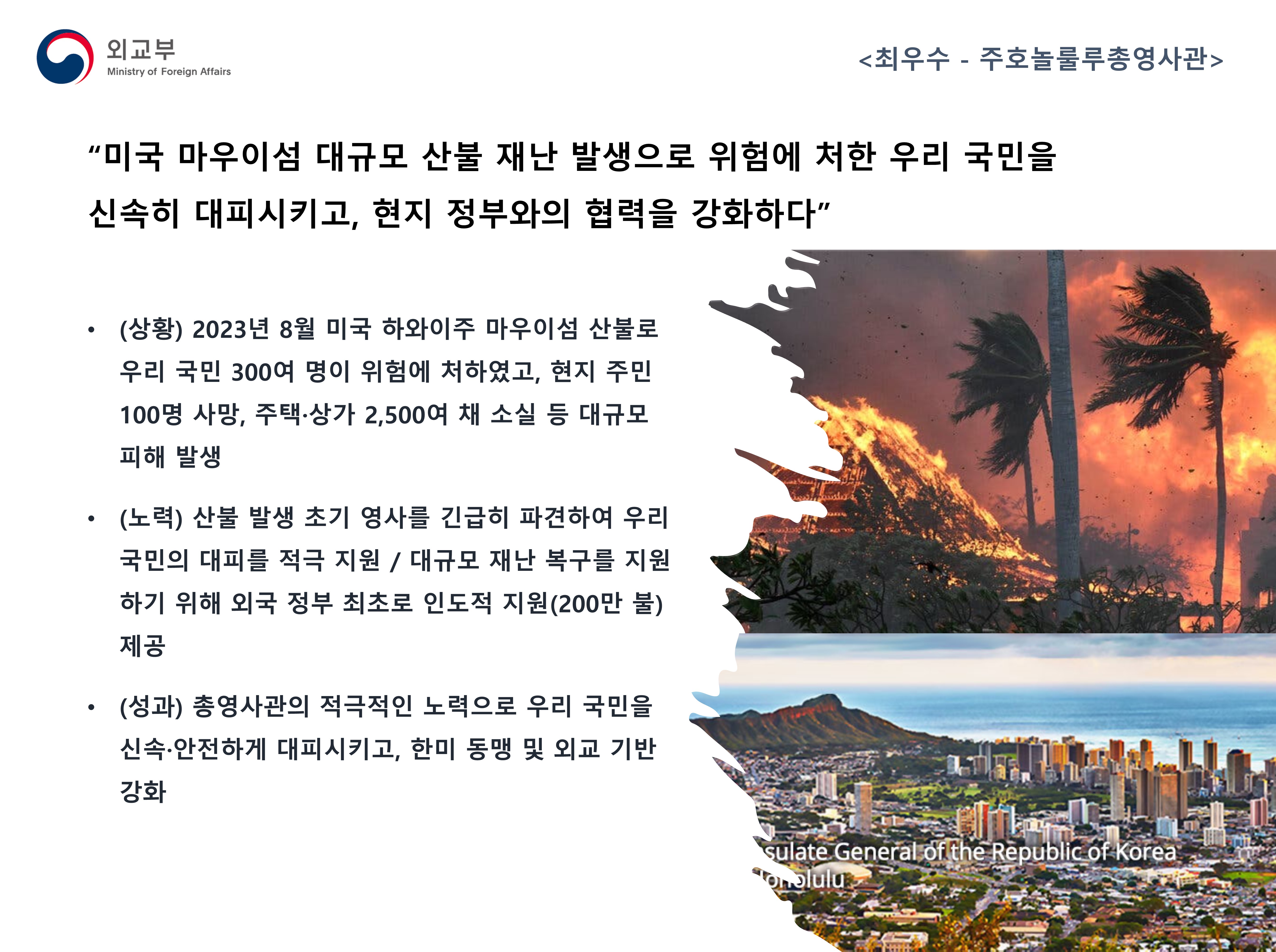 
            (외교부) <최우수 - 주호놀룰루총영사관>
            - (상황) 2023년 8월 미국 하와이주 마우이섬 산불로 우리 국민 300여 명이 위험에 처하였고, 현지 주민 100명 사망, 주택·상가 2,500여 채 소실 등 대규모 피해 발생
            - (노력) 산불 발생 초기 영사를 긴급해 파견하여 우리 국민의 대피를 적극 지원 / 대규모 재난 복구를 지원하기 위해 외국 정부 최초로 인도적 지원(200만 불) 제공
            - (성과) 총영사관의 적극적인 노력으로 우리 국민을 신속·안전하게 대피시키고, 한미 동맹 및 외교 기반 강화
            